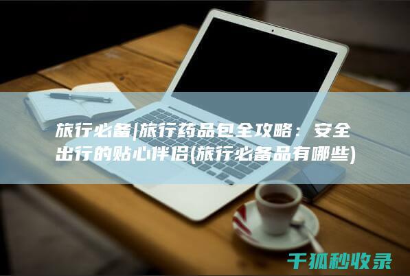 旅行必备 | 旅行药品包全攻略：安全出行的贴心伴侣 (旅行必备品有哪些)