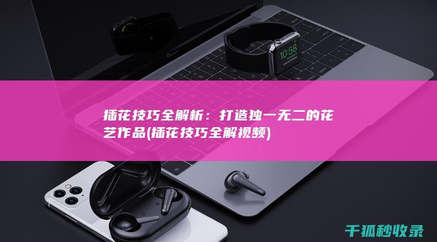 插花技巧全解析：打造独一无二的花艺作品 (插花技巧全解视频)