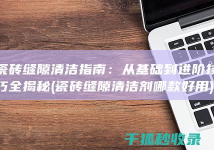 瓷砖缝隙清洁指南：从基础到进阶技巧全揭秘 (瓷砖缝隙清洁剂哪款好用)