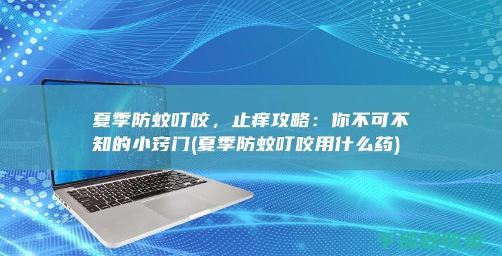 夏季防蚊叮咬，止痒攻略：你不可不知的小窍门 (夏季防蚊叮咬用什么药)