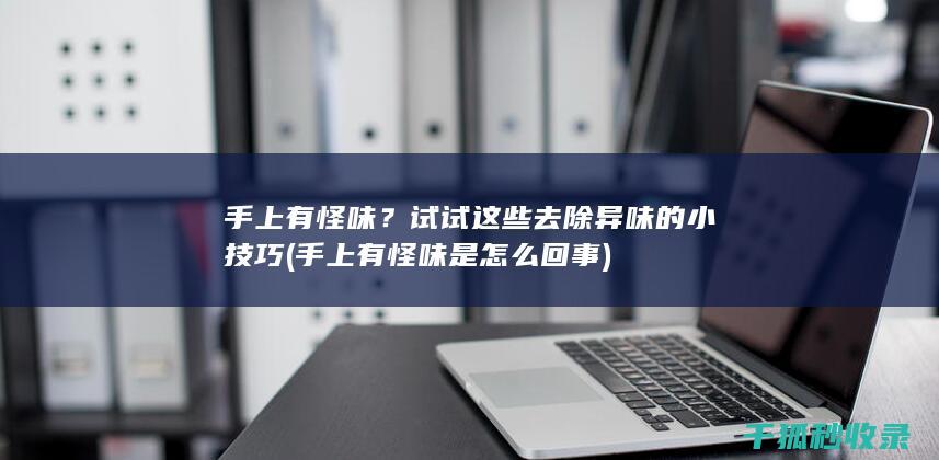 手上有怪味？试试这些去除异味的小技巧 (手上有怪味是怎么回事)