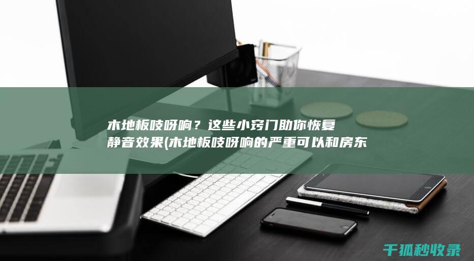 木地板吱呀响？这些小窍门助你恢复静音效果 (木地板吱呀响的严重可以和房东解约吗)