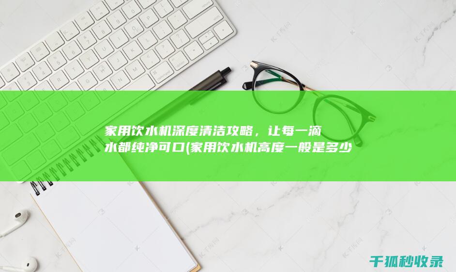 家用饮水机深度清洁攻略，让每一滴水都纯净可口 (家用饮水机高度一般是多少)