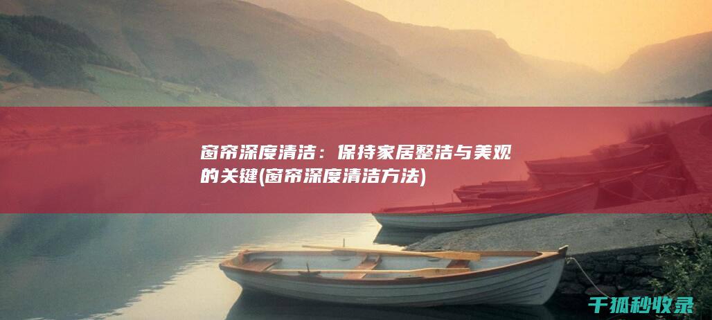 窗帘深度清洁：保持家居整洁与美观的关键 (窗帘深度清洁方法)