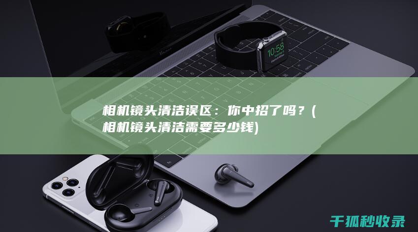 相机镜头清洁误区：你中招了吗？ (相机镜头清洁需要多少钱)
