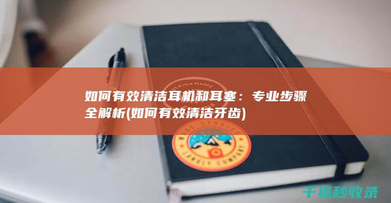 如何有效清洁耳机和耳塞：专业步骤全解析 (如何有效清洁牙齿)