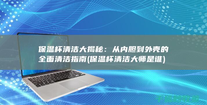 保温杯清洁大揭秘：从内胆到外壳的全面清洁指南 (保温杯清洁大师是谁)