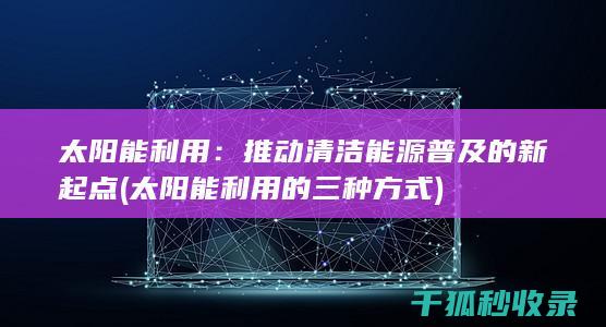 太阳能利用：推动清洁能源普及的新起点 (太阳能利用的三种方式)