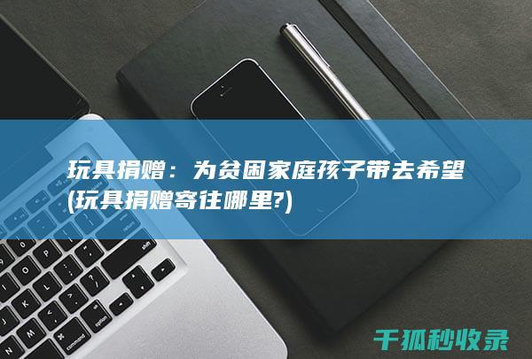 玩具捐赠：为贫困家庭孩子带去希望 (玩具捐赠寄往哪里?)
