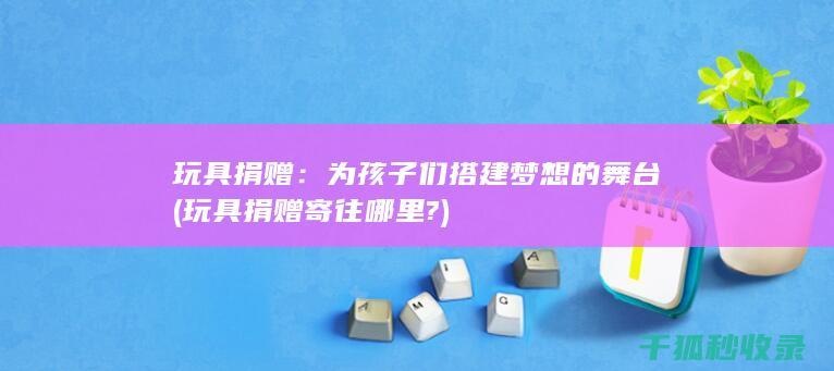 玩具捐赠：为孩子们搭建梦想的舞台 (玩具捐赠寄往哪里?)
