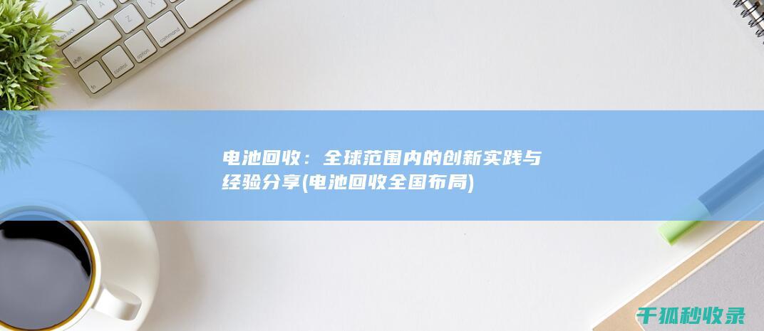 电池回收：全球范围内的创新实践与经验分享 (电池回收全国布局)