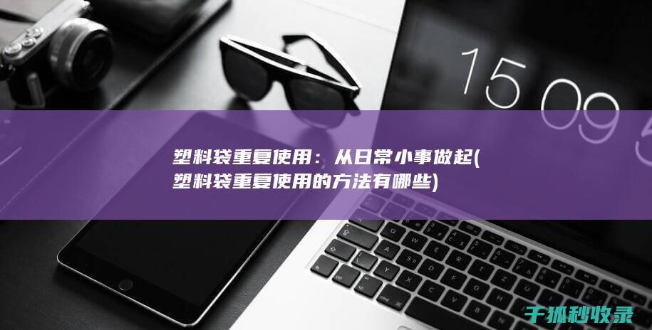 塑料袋重复使用：从日常小事做起 (塑料袋重复使用的方法有哪些)
