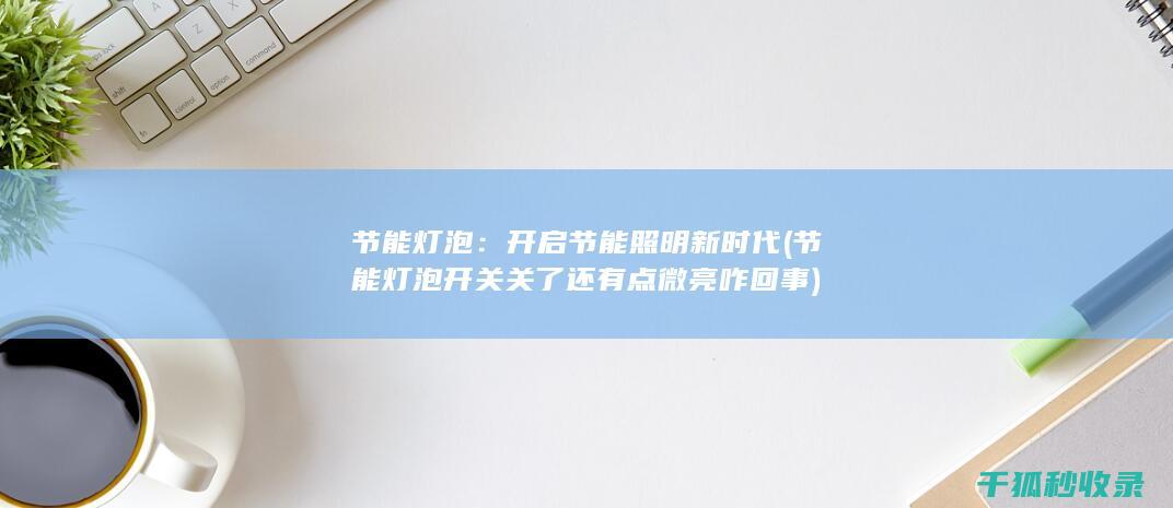 节能灯泡：开启节能照明新时代 (节能灯泡开关关了还有点微亮咋回事)