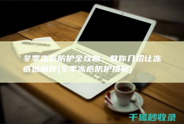冬季冻疮防护全攻略：教你几招让冻疮远离你 (冬季冻疮防护措施)