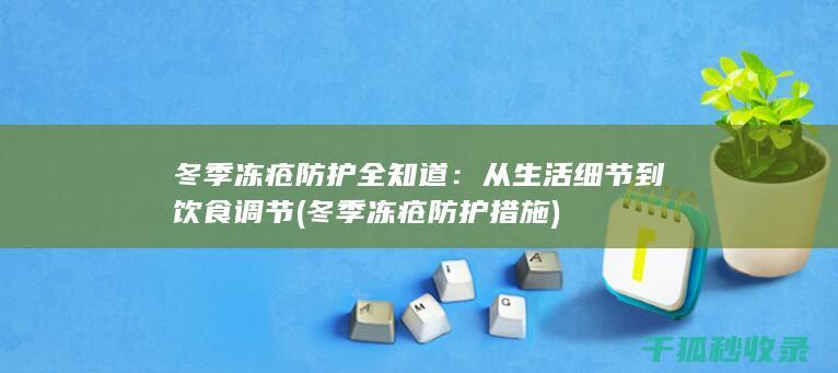 冬季冻疮防护全知道：从生活细节到饮食调节 (冬季冻疮防护措施)