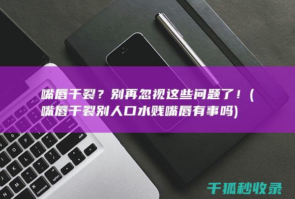 嘴唇干裂？别再忽视这些问题了！ (嘴唇干裂别人口水贱嘴唇有事吗)