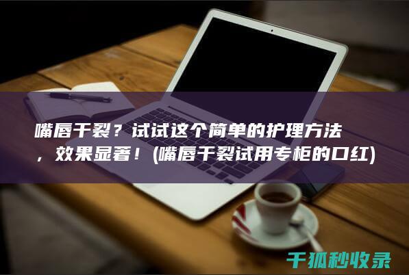 嘴唇干裂？试试这个简单的护理方法，效果显著！ (嘴唇干裂试用专柜的口红)
