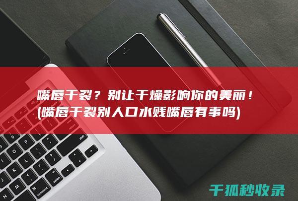 嘴唇干裂？别让干燥影响你的美丽！ (嘴唇干裂别人口水贱嘴唇有事吗)