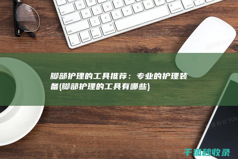 脚部护理的工具推荐：专业的护理装备 (脚部护理的工具有哪些)