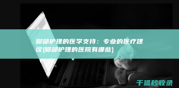 脚部护理的医学支持：专业的医疗建议 (脚部护理的医院有哪些)