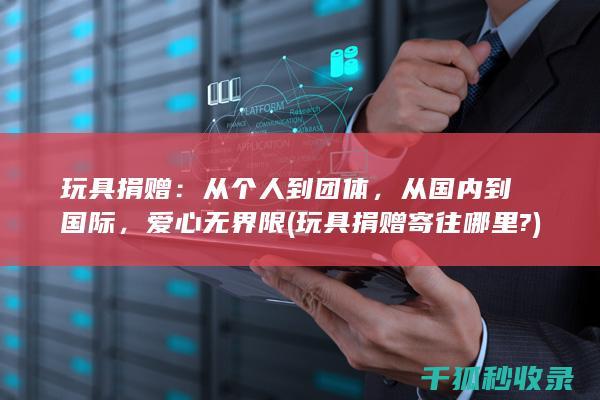 玩具捐赠：从个人到团体，从国内到国际，爱心无界限 (玩具捐赠寄往哪里?)