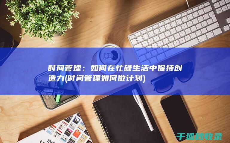 时间管理：如何在忙碌生活中保持创造力 (时间管理如何做计划)