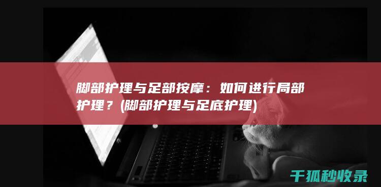 脚部护理与足部按摩：如何进行局部护理？ (脚部护理与足底护理)