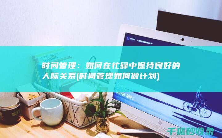 时间管理：如何在忙碌中保持良好的人际关系 (时间管理如何做计划)