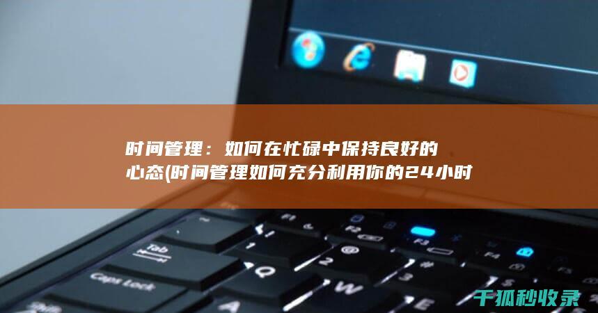 时间管理：如何在忙碌中保持良好的心态 (时间管理如何充分利用你的24小时)