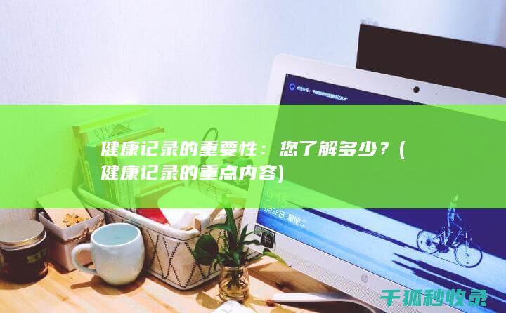 健康记录的重要性：您了解多少？ (健康记录的重点内容)
